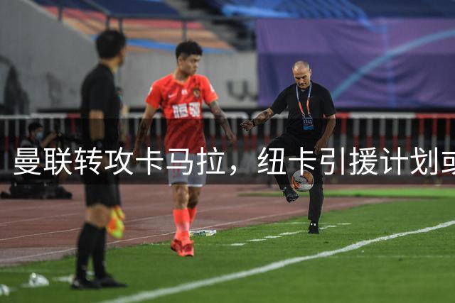 曼联转攻卡马拉，纽卡引援计划或遭截胡